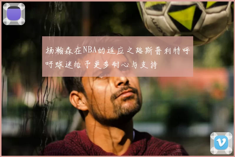 杨瀚森在NBA的适应之路斯普利特呼吁球迷给予更多耐心与支持