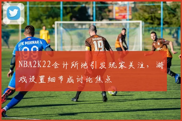 NBA2K22会计所地引发玩家关注，游戏设置细节成讨论焦点