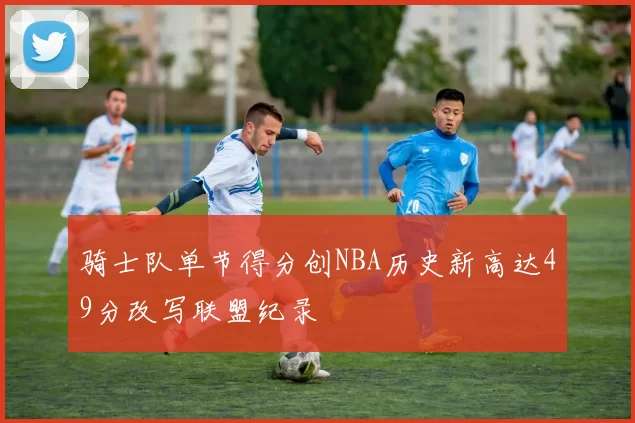 骑士队单节得分创NBA历史新高达49分改写联盟纪录