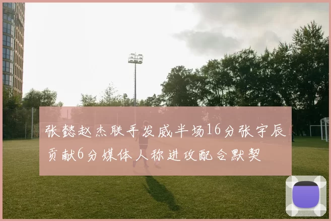 张懿赵杰联手发威半场16分张宇辰贡献6分媒体人称进攻配合默契