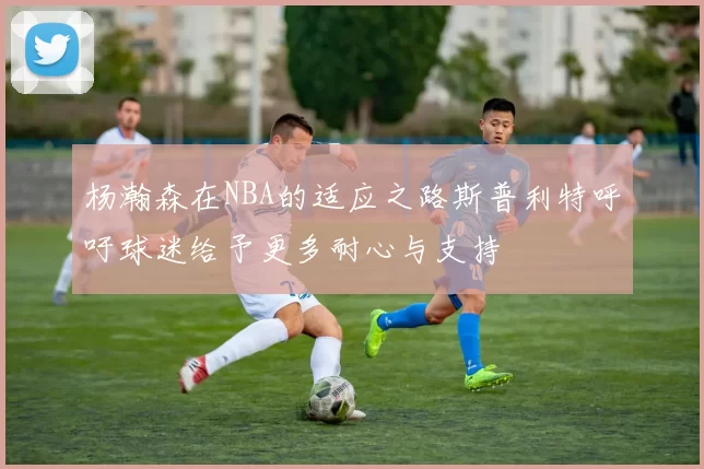 杨瀚森在NBA的适应之路斯普利特呼吁球迷给予更多耐心与支持