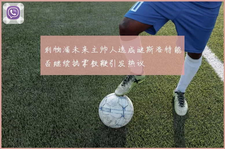 利物浦未来主帅人选成谜斯洛特能否继续执掌教鞭引发热议
