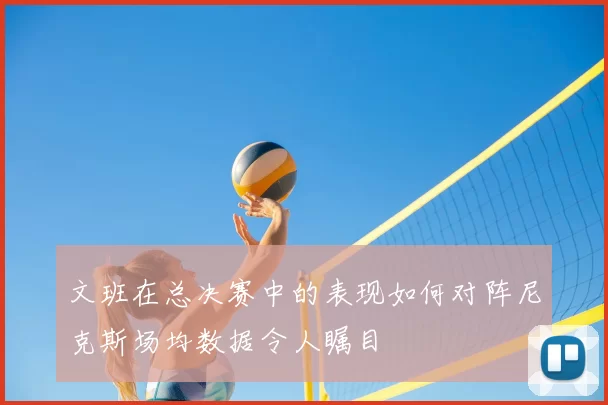 文班在总决赛中的表现如何对阵尼克斯场均数据令人瞩目
