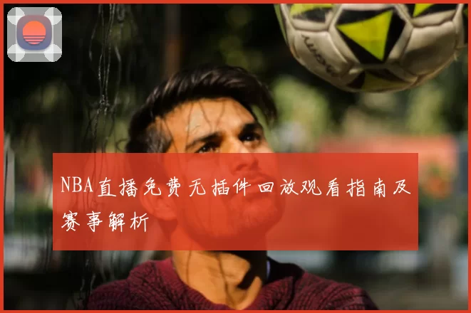 NBA直播免费无插件回放观看指南及赛事解析