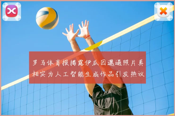 罗马体育报揭露伊瓜因邋遢照片真相实为人工智能生成作品引发热议