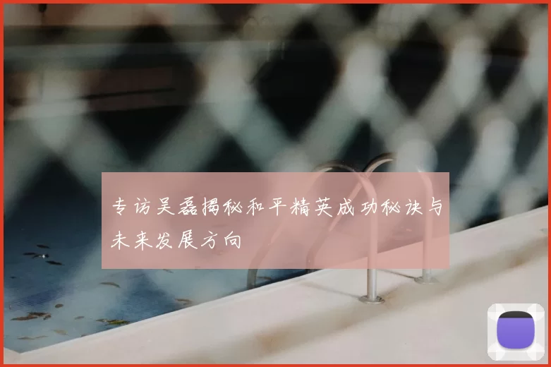 专访吴磊揭秘和平精英成功秘诀与未来发展方向