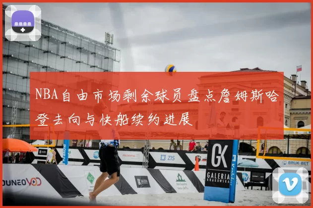NBA自由市场剩余球员盘点詹姆斯哈登去向与快船续约进展