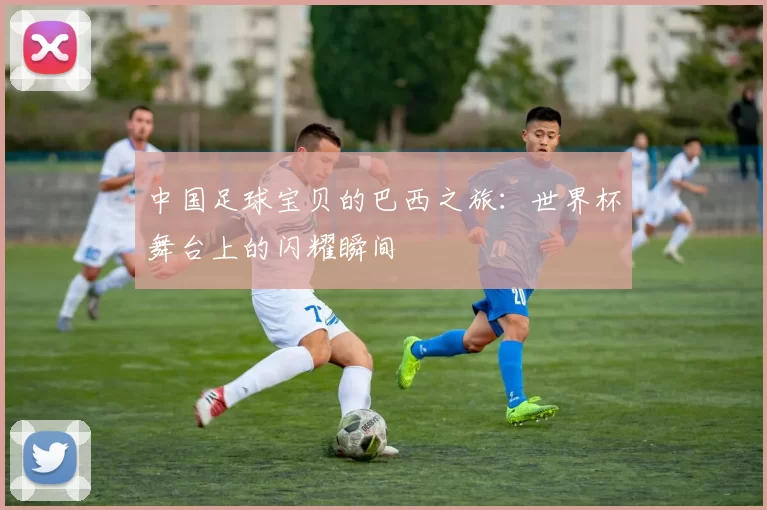 中国足球宝贝的巴西之旅:世界杯舞台上的闪耀瞬间