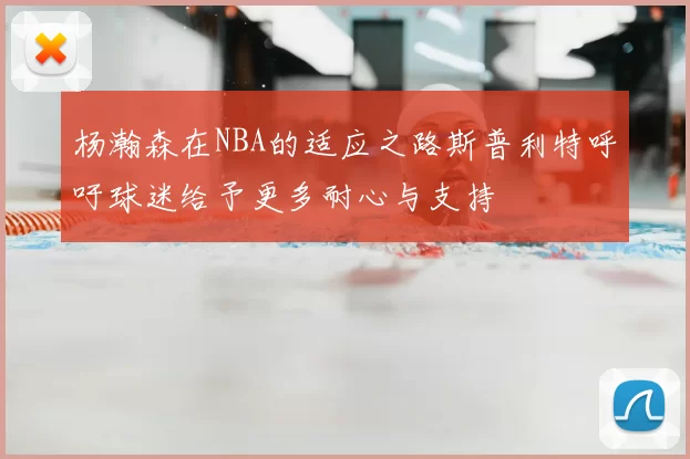 杨瀚森在NBA的适应之路斯普利特呼吁球迷给予更多耐心与支持