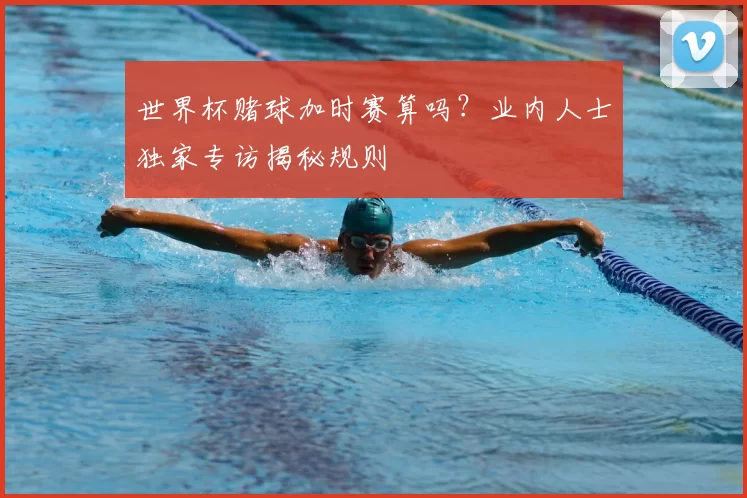 世界杯赌球加时赛算吗?业内人士独家专访揭秘规则