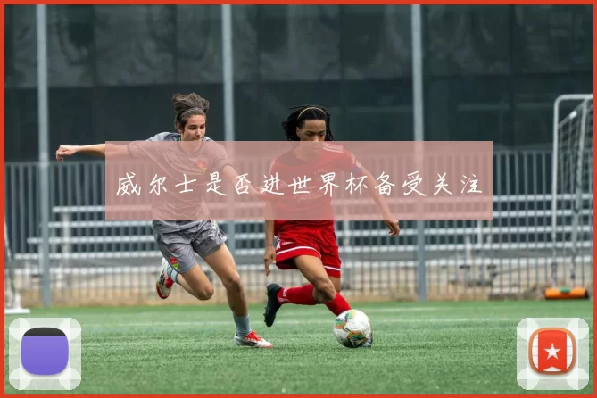 威尔士是否进世界杯备受关注