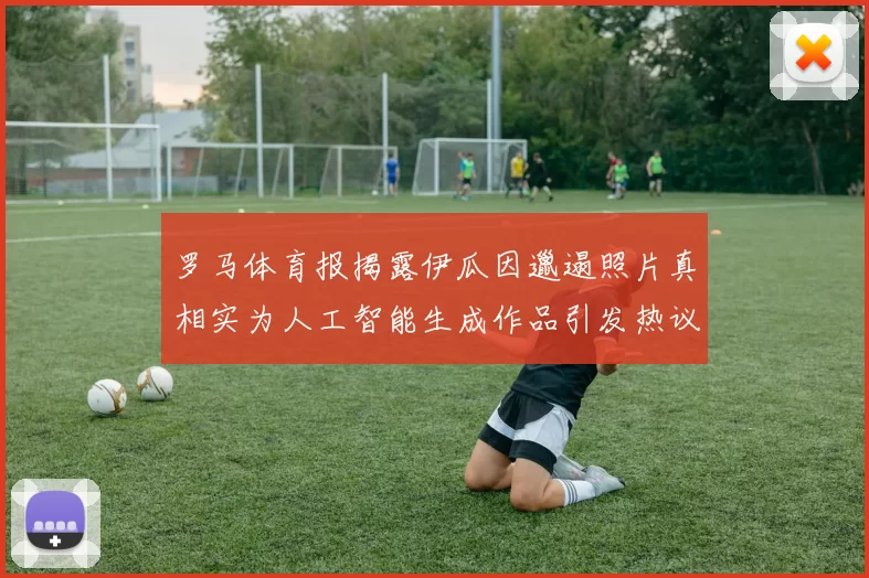 罗马体育报揭露伊瓜因邋遢照片真相实为人工智能生成作品引发热议