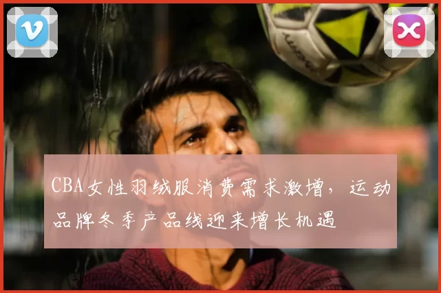 CBA女性羽绒服消费需求激增,运动品牌冬季产品线迎来增长机遇
