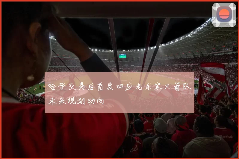 哈登交易后首度回应老东家火箭队未来规划动向