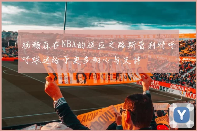 杨瀚森在NBA的适应之路斯普利特呼吁球迷给予更多耐心与支持