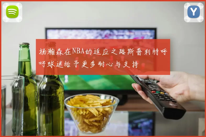 杨瀚森在NBA的适应之路斯普利特呼吁球迷给予更多耐心与支持