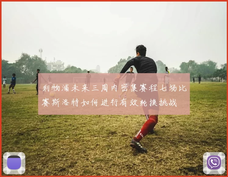 利物浦未来三周内密集赛程七场比赛斯洛特如何进行有效轮换挑战