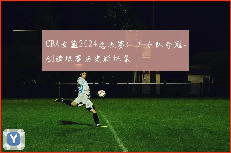 CBA女篮2024总决赛:广东队夺冠,创造联赛历史新纪录