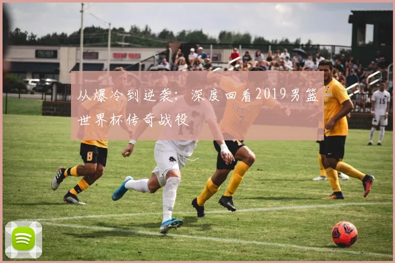 从爆冷到逆袭：深度回看2019男篮世界杯传奇战役