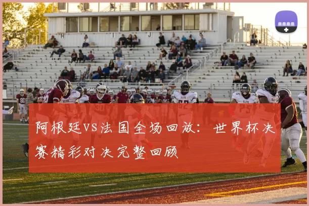 阿根廷vs法国全场回放:世界杯决赛精彩对决完整回顾