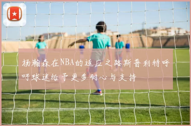 杨瀚森在NBA的适应之路斯普利特呼吁球迷给予更多耐心与支持