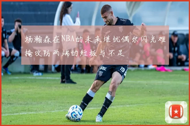 杨瀚森在NBA的未来堪忧偶尔闪光难掩攻防两端的短板与不足