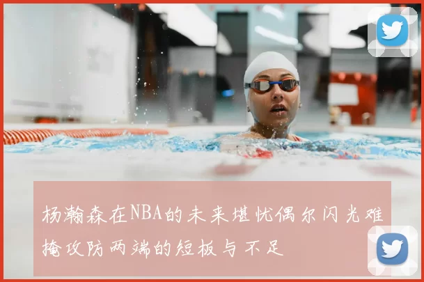 杨瀚森在NBA的未来堪忧偶尔闪光难掩攻防两端的短板与不足
