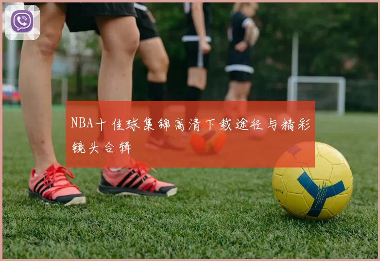 NBA十佳球集锦高清下载途径与精彩镜头合辑