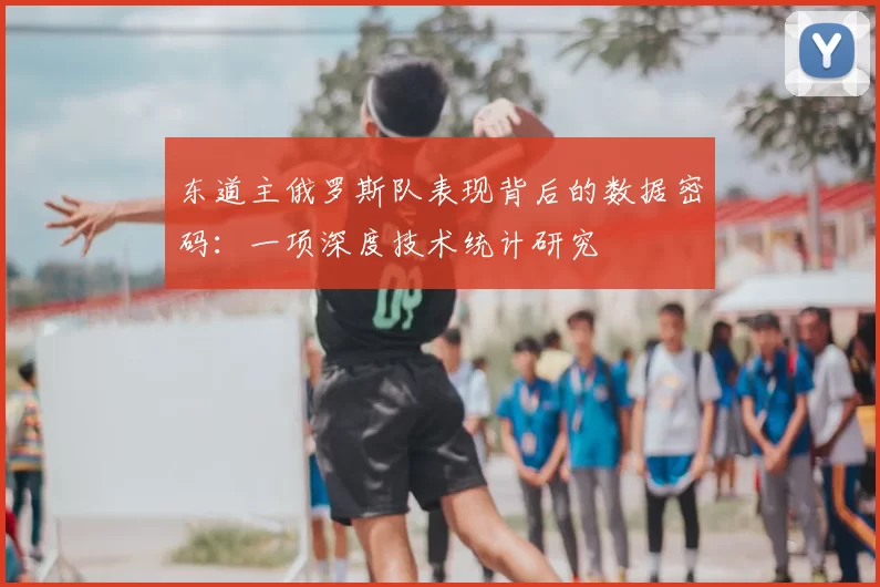 东道主俄罗斯队表现背后的数据密码:一项深度技术统计研究