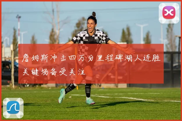 詹姆斯冲击四万分里程碑湖人连胜关键场备受关注