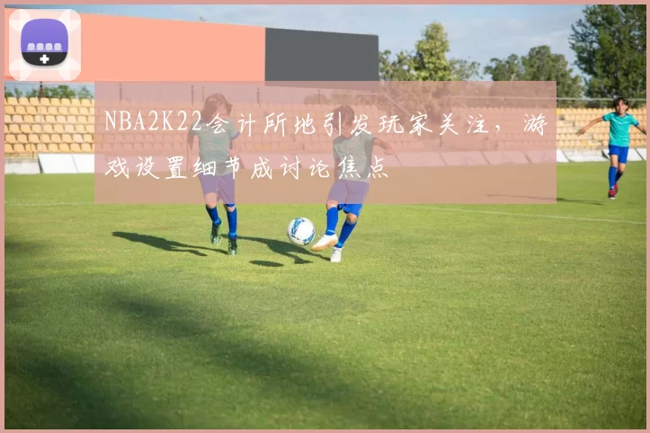 NBA2K22会计所地引发玩家关注,游戏设置细节成讨论焦点