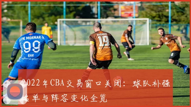 2022年CBA交易窗口关闭：球队补强名单与阵容变化全览