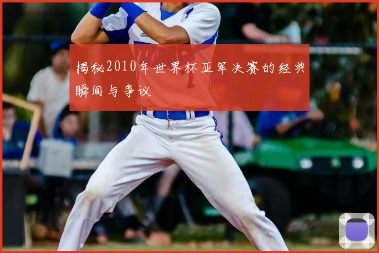 揭秘2010年世界杯亚军决赛的经典瞬间与争议