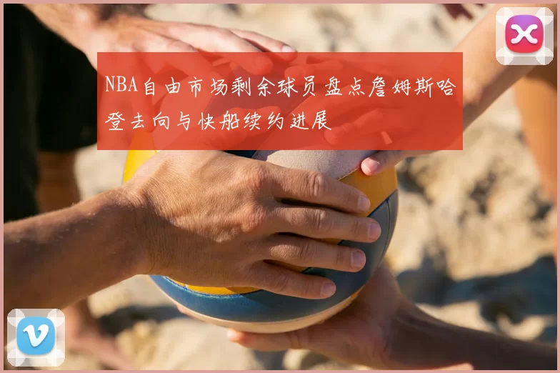 NBA自由市场剩余球员盘点詹姆斯哈登去向与快船续约进展