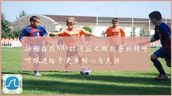 杨瀚森在NBA的适应之路斯普利特呼吁球迷给予更多耐心与支持
