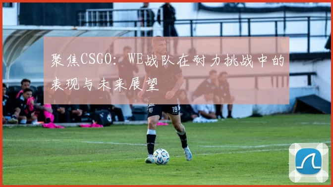 聚焦CSGO:WE战队在耐力挑战中的表现与未来展望